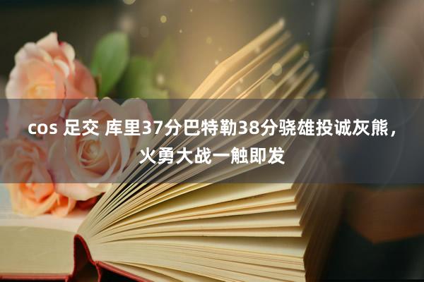 cos 足交 库里37分巴特勒38分骁雄投诚灰熊，火勇大战一触即发