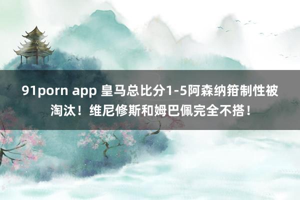 91porn app 皇马总比分1-5阿森纳箝制性被淘汰！维尼修斯和姆巴佩完全不搭！