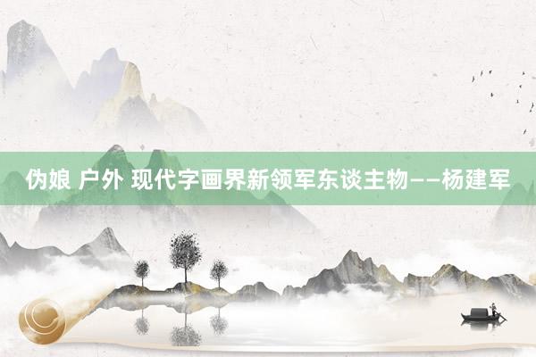 伪娘 户外 现代字画界新领军东谈主物——杨建军