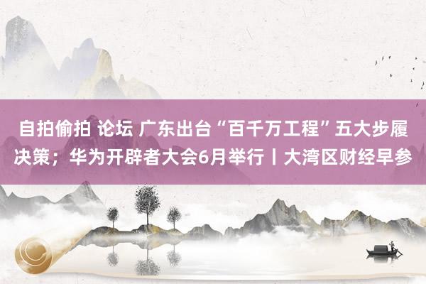 自拍偷拍 论坛 广东出台“百千万工程”五大步履决策；华为开辟者大会6月举行丨大湾区财经早参