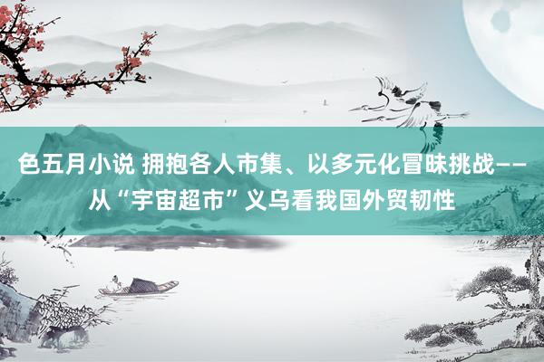 色五月小说 拥抱各人市集、以多元化冒昧挑战——从“宇宙超市”义乌看我国外贸韧性