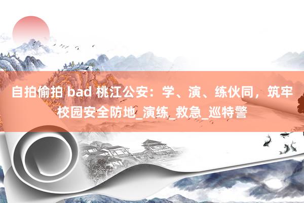 自拍偷拍 bad 桃江公安：学、演、练伙同，筑牢校园安全防地_演练_救急_巡特警