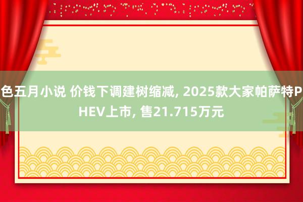 色五月小说 价钱下调建树缩减， 2025款大家帕萨特PHEV上市， 售21.715万元