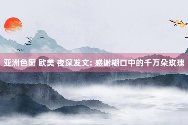 亚洲色图 欧美 夜深发文: 感谢糊口中的千万朵玫瑰