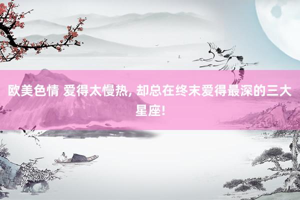 欧美色情 爱得太慢热， 却总在终末爱得最深的三大星座!