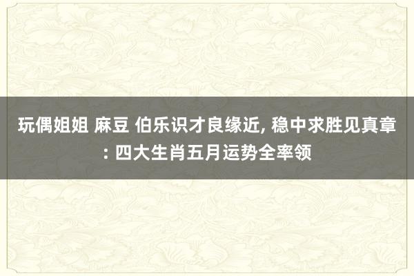 玩偶姐姐 麻豆 伯乐识才良缘近， 稳中求胜见真章: 四大生肖五月运势全率领